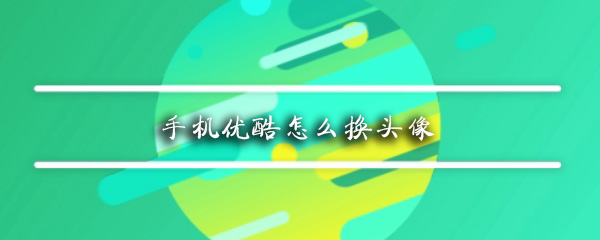 优酷头像如何更换？优酷头像更换方法介绍_