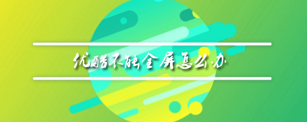 优酷无法全屏显示如何处理？优酷无法全屏显示解决方法介绍_