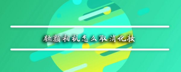 轻颜相机怎么取消化妆_取消化妆方法图文分享_