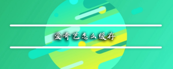 爱奇艺怎么缓存视频_缓存视频操作步骤详解_