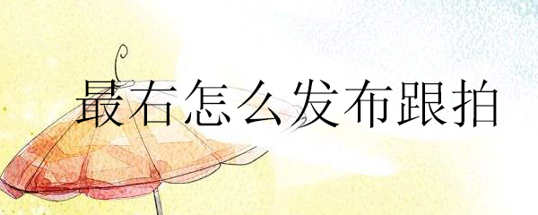 最右跟拍视频如何发布？跟拍视频发布流程介绍_